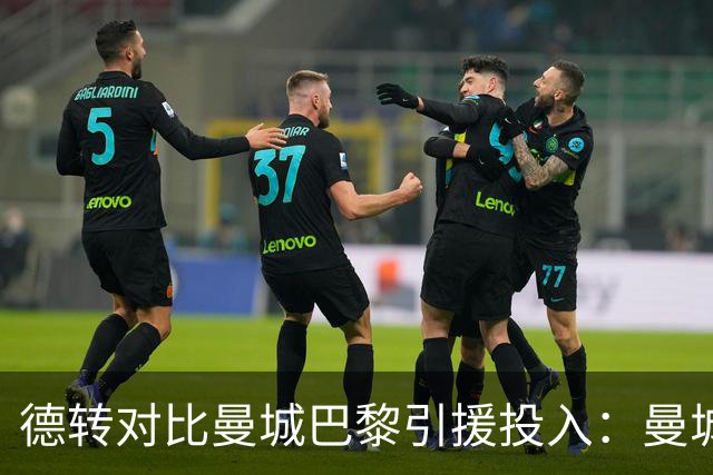 德转对比曼城巴黎引援投入：曼城豪掷34.91亿欧，巴黎25.63亿欧